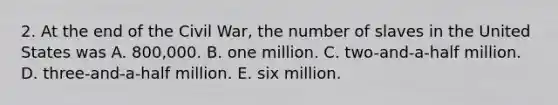 2. At the end of the Civil War, the number of slaves in the United States was A. 800,000. B. one million. C. two-and-a-half million. D. three-and-a-half million. E. six million.