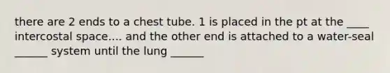 there are 2 ends to a chest tube. 1 is placed in the pt at the ____ intercostal space.... and the other end is attached to a water-seal ______ system until the lung ______