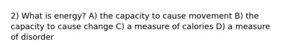 2) What is energy? A) the capacity to cause movement B) the capacity to cause change C) a measure of calories D) a measure of disorder