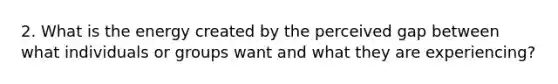 2. What is the energy created by the perceived gap between what individuals or groups want and what they are experiencing?