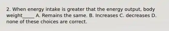 2. When energy intake is greater that the energy output, body weight_____ A. Remains the same. B. Increases C. decreases D. none of these choices are correct.