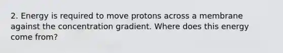 2. Energy is required to move protons across a membrane against the concentration gradient. Where does this energy come from?