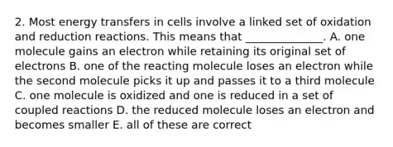 2. Most energy transfers in cells involve a linked set of oxidation and reduction reactions. This means that ______________. A. one molecule gains an electron while retaining its original set of electrons B. one of the reacting molecule loses an electron while the second molecule picks it up and passes it to a third molecule C. one molecule is oxidized and one is reduced in a set of coupled reactions D. the reduced molecule loses an electron and becomes smaller E. all of these are correct