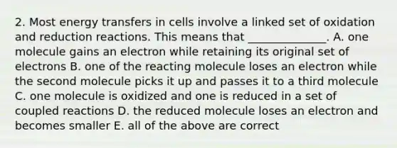 2. Most energy transfers in cells involve a linked set of oxidation and reduction reactions. This means that ______________. A. one molecule gains an electron while retaining its original set of electrons B. one of the reacting molecule loses an electron while the second molecule picks it up and passes it to a third molecule C. one molecule is oxidized and one is reduced in a set of coupled reactions D. the reduced molecule loses an electron and becomes smaller E. all of the above are correct