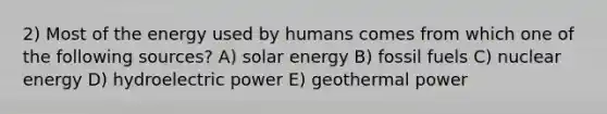 2) Most of the energy used by humans comes from which one of the following sources? A) solar energy B) fossil fuels C) nuclear energy D) hydroelectric power E) geothermal power