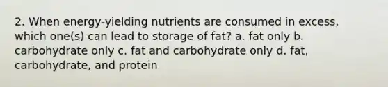 2. When energy-yielding nutrients are consumed in excess, which one(s) can lead to storage of fat? a. fat only b. carbohydrate only c. fat and carbohydrate only d. fat, carbohydrate, and protein