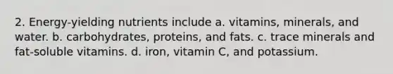 2. Energy-yielding nutrients include a. vitamins, minerals, and water. b. carbohydrates, proteins, and fats. c. trace minerals and fat-soluble vitamins. d. iron, vitamin C, and potassium.