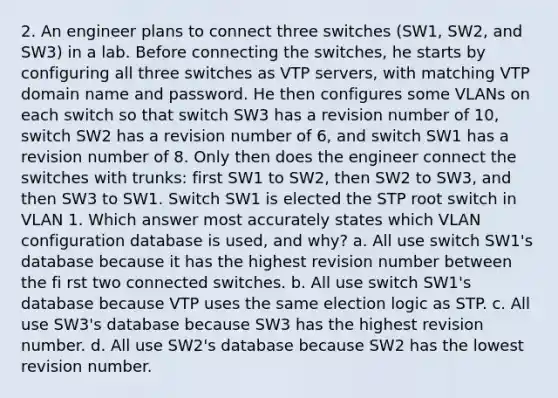 2. An engineer plans to connect three switches (SW1, SW2, and SW3) in a lab. Before connecting the switches, he starts by configuring all three switches as VTP servers, with matching VTP domain name and password. He then configures some VLANs on each switch so that switch SW3 has a revision number of 10, switch SW2 has a revision number of 6, and switch SW1 has a revision number of 8. Only then does the engineer connect the switches with trunks: first SW1 to SW2, then SW2 to SW3, and then SW3 to SW1. Switch SW1 is elected the STP root switch in VLAN 1. Which answer most accurately states which VLAN configuration database is used, and why? a. All use switch SW1's database because it has the highest revision number between the fi rst two connected switches. b. All use switch SW1's database because VTP uses the same election logic as STP. c. All use SW3's database because SW3 has the highest revision number. d. All use SW2's database because SW2 has the lowest revision number.