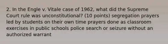 2. In the Engle v. Vitale case of 1962, what did the Supreme Court rule was unconstitutional? (10 points) segregation prayers led by students on their own time prayers done as classroom exercises in public schools police search or seizure without an authorized warrant