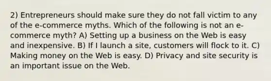 2) Entrepreneurs should make sure they do not fall victim to any of the e-commerce myths. Which of the following is not an e-commerce myth? A) Setting up a business on the Web is easy and inexpensive. B) If I launch a site, customers will flock to it. C) Making money on the Web is easy. D) Privacy and site security is an important issue on the Web.