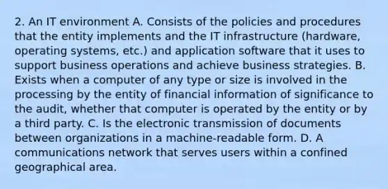 2. An IT environment A. Consists of the policies and procedures that the entity implements and the IT infrastructure (hardware, operating systems, etc.) and application software that it uses to support business operations and achieve business strategies. B. Exists when a computer of any type or size is involved in the processing by the entity of financial information of significance to the audit, whether that computer is operated by the entity or by a third party. C. Is the electronic transmission of documents between organizations in a machine-readable form. D. A communications network that serves users within a confined geographical area.