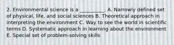 2. Environmental science is a __________. A. Narrowly defined set of physical, life, and social sciences B. Theoretical approach in interpreting the environment C. Way to see the world in scientific terms D. Systematic approach in learning about the environment E. Special set of problem-solving skills