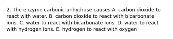 2. The enzyme carbonic anhydrase causes A. carbon dioxide to react with water. B. carbon dioxide to react with bicarbonate ions. C. water to react with bicarbonate ions. D. water to react with hydrogen ions. E. hydrogen to react with oxygen