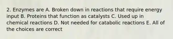 2. Enzymes are A. Broken down in reactions that require energy input B. Proteins that function as catalysts C. Used up in chemical reactions D. Not needed for catabolic reactions E. All of the choices are correct