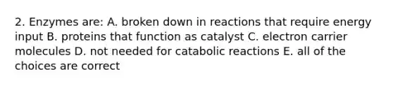 2. Enzymes are: A. broken down in reactions that require energy input B. proteins that function as catalyst C. electron carrier molecules D. not needed for catabolic reactions E. all of the choices are correct