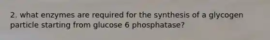 2. what enzymes are required for the synthesis of a glycogen particle starting from glucose 6 phosphatase?