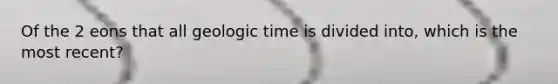 Of the 2 eons that all geologic time is divided into, which is the most recent?