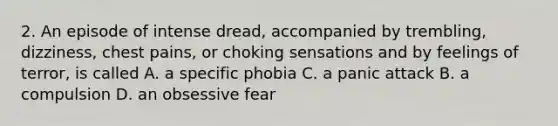 2. An episode of intense dread, accompanied by trembling, dizziness, chest pains, or choking sensations and by feelings of terror, is called A. a specific phobia C. a panic attack B. a compulsion D. an obsessive fear