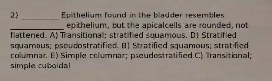 2) __________ Epithelium found in the bladder resembles ______________ epithelium, but the apicalcells are rounded, not flattened. A) Transitional; stratified squamous. D) Stratified squamous; pseudostratified. B) Stratified squamous; stratified columnar. E) Simple columnar; pseudostratified.C) Transitional; simple cuboidal