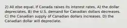 2) All else equal, if Canada raises its interest rates, A) the dollar depreciates. B) the U.S. demand for Canadian dollars decreases. C) the Canadian supply of Canadian dollars increases. D) the Canadian dollar will depreciate.