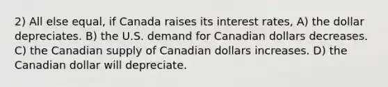 2) All else equal, if Canada raises its interest rates, A) the dollar depreciates. B) the U.S. demand for Canadian dollars decreases. C) the Canadian supply of Canadian dollars increases. D) the Canadian dollar will depreciate.