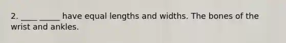 2. ____ _____ have equal lengths and widths. The bones of the wrist and ankles.