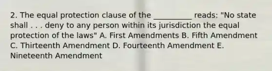 2. The equal protection clause of the __________ reads: "No state shall . . . deny to any person within its jurisdiction the equal protection of the laws" A. First Amendments B. Fifth Amendment C. Thirteenth Amendment D. Fourteenth Amendment E. Nineteenth Amendment