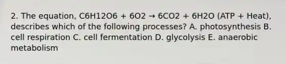 2. The equation, C6H12O6 + 6O2 → 6CO2 + 6H2O (ATP + Heat), describes which of the following processes? A. photosynthesis B. cell respiration C. cell fermentation D. glycolysis E. anaerobic metabolism