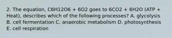 2. The equation, C6H12O6 + 6O2 goes to 6CO2 + 6H2O (ATP + Heat), describes which of the following processes? A. glycolysis B. cell fermentation C. anaerobic metabolism D. photosynthesis E. cell respiration