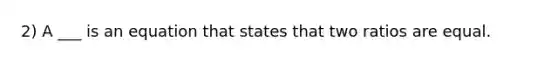 2) A ___ is an equation that states that two ratios are equal.