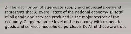 2. The equilibrium of aggregate supply and aggregate demand represents the: A. overall state of the national economy. B. total of all goods and services produced in the major sectors of the economy. C. general price level of the economy with respect to goods and services households purchase. D. All of these are true.