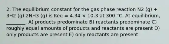 2. The equilibrium constant for the gas phase reaction N2 (g) + 3H2 (g) 2NH3 (g) is Keq = 4.34 × 10-3 at 300 °C. At equilibrium, ________. A) products predominate B) reactants predominate C) roughly equal amounts of products and reactants are present D) only products are present E) only reactants are present