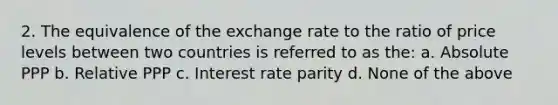 2. The equivalence of the exchange rate to the ratio of price levels between two countries is referred to as the: a. Absolute PPP b. Relative PPP c. Interest rate parity d. None of the above