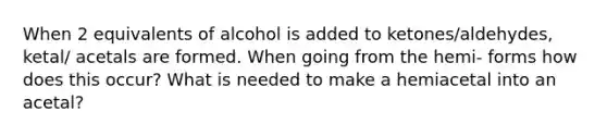 When 2 equivalents of alcohol is added to ketones/aldehydes, ketal/ acetals are formed. When going from the hemi- forms how does this occur? What is needed to make a hemiacetal into an acetal?