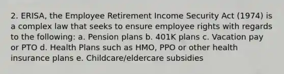 2. ERISA, the Employee Retirement Income Security Act (1974) is a complex law that seeks to ensure employee rights with regards to the following: a. Pension plans b. 401K plans c. Vacation pay or PTO d. Health Plans such as HMO, PPO or other health insurance plans e. Childcare/eldercare subsidies