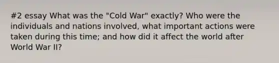 #2 essay What was the "Cold War" exactly? Who were the individuals and nations involved, what important actions were taken during this time; and how did it affect the world after World War II?