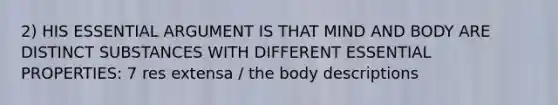 2) HIS ESSENTIAL ARGUMENT IS THAT MIND AND BODY ARE DISTINCT SUBSTANCES WITH DIFFERENT ESSENTIAL PROPERTIES: 7 res extensa / the body descriptions