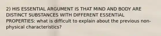 2) HIS ESSENTIAL ARGUMENT IS THAT MIND AND BODY ARE DISTINCT SUBSTANCES WITH DIFFERENT ESSENTIAL PROPERTIES: what is difficult to explain about the previous non- physical characteristics?