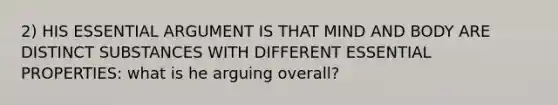 2) HIS ESSENTIAL ARGUMENT IS THAT MIND AND BODY ARE DISTINCT SUBSTANCES WITH DIFFERENT ESSENTIAL PROPERTIES: what is he arguing overall?