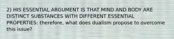 2) HIS ESSENTIAL ARGUMENT IS THAT MIND AND BODY ARE DISTINCT SUBSTANCES WITH DIFFERENT ESSENTIAL PROPERTIES: therefore, what does dualism propose to overcome this issue?