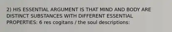 2) HIS ESSENTIAL ARGUMENT IS THAT MIND AND BODY ARE DISTINCT SUBSTANCES WITH DIFFERENT ESSENTIAL PROPERTIES: 6 res cogitans / the soul descriptions: