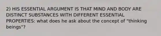 2) HIS ESSENTIAL ARGUMENT IS THAT MIND AND BODY ARE DISTINCT SUBSTANCES WITH DIFFERENT ESSENTIAL PROPERTIES: what does he ask about the concept of "thinking beings"?