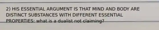 2) HIS ESSENTIAL ARGUMENT IS THAT MIND AND BODY ARE DISTINCT SUBSTANCES WITH DIFFERENT ESSENTIAL PROPERTIES: what is a dualist not claiming?