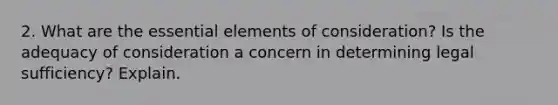 2. What are the essential elements of consideration? Is the adequacy of consideration a concern in determining legal sufficiency? Explain.