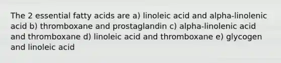 The 2 essential fatty acids are a) linoleic acid and alpha-linolenic acid b) thromboxane and prostaglandin c) alpha-linolenic acid and thromboxane d) linoleic acid and thromboxane e) glycogen and linoleic acid