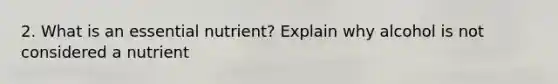 2. What is an essential nutrient? Explain why alcohol is not considered a nutrient