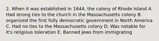 2. When it was established in 1644, the colony of Rhode Island A. Had strong ties to the church in the Massachusetts colony B. organized the first fully democratic government in North America C. Had no ties to the Massachusetts colony D. Was notable for it's religious toleration E. Banned Jews from immigrating