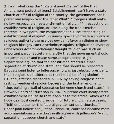 2. From what does the "Establishment Clause" of the First Amendment protect citizens? Establishment: can't have a state church or official religion of the country, the government can't prefer one religion over the other What?: "Congress shall make no law respecting an establishment of religion," "...respecting an establishment of religion, or prohibiting the free exercise thereof;..." two parts: the establishment clause: "respecting an establishment of religion" Summary: gov can't create a church or religious authority themselves gov can't favor a religion or show religious bias gov can't discriminate against religious believers or unbelievers Accommodationist thought religion was such an important part of society in the USA that the government should "accommodate" and make some exceptions for religion Separations argued that the constitution created a clear separation of church and state, and that should be respected Baptists send letter to Jefferson, who was just elected president, that "religion is considered as the first object of legislation" in CT, and Jefferson responded in 1802 by saying congress can't restrict freedom of religion because of the first amendment, "thus building a wall of separation between church and state." In Brown v Board of Education in 1947, supreme court incorporates establishment clause so that it applies to the states, which was a huge deal bc it created president for future church-state cases: "Neither a state nor the federal gov can set up a church...." Under John Robert and Justice Rehnquist, court has become more accommodationists are don't really agree with jefferson's "wall of separation between church and state"