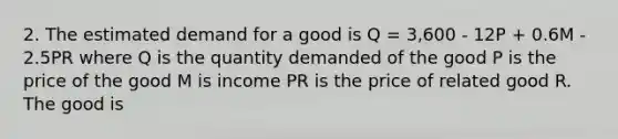 2. The estimated demand for a good is Q = 3,600 - 12P + 0.6M - 2.5PR where Q is the quantity demanded of the good P is the price of the good M is income PR is the price of related good R. The good is