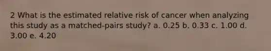 2 What is the estimated relative risk of cancer when analyzing this study as a matched-pairs study? a. 0.25 b. 0.33 c. 1.00 d. 3.00 e. 4.20